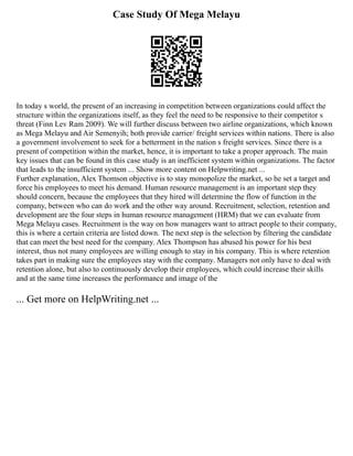 Case Study Of Mega Melayu
In today s world, the present of an increasing in competition between organizations could affect the
structure within the organizations itself, as they feel the need to be responsive to their competitor s
threat (Finn Lev Ram 2009). We will further discuss between two airline organizations, which known
as Mega Melayu and Air Semenyih; both provide carrier/ freight services within nations. There is also
a government involvement to seek for a betterment in the nation s freight services. Since there is a
present of competition within the market, hence, it is important to take a proper approach. The main
key issues that can be found in this case study is an inefficient system within organizations. The factor
that leads to the insufficient system ... Show more content on Helpwriting.net ...
Further explanation, Alex Thomson objective is to stay monopolize the market, so he set a target and
force his employees to meet his demand. Human resource management is an important step they
should concern, because the employees that they hired will determine the flow of function in the
company, between who can do work and the other way around. Recruitment, selection, retention and
development are the four steps in human resource management (HRM) that we can evaluate from
Mega Melayu cases. Recruitment is the way on how managers want to attract people to their company,
this is where a certain criteria are listed down. The next step is the selection by filtering the candidate
that can meet the best need for the company. Alex Thompson has abused his power for his best
interest, thus not many employees are willing enough to stay in his company. This is where retention
takes part in making sure the employees stay with the company. Managers not only have to deal with
retention alone, but also to continuously develop their employees, which could increase their skills
and at the same time increases the performance and image of the
... Get more on HelpWriting.net ...
 