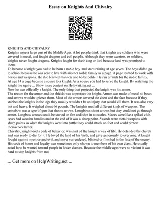 Essay on Knights And Chivalry
KNIGHTS AND CHIVALRY
Knights were a large part of the Middle Ages. A lot people think that knights are soldiers who were
covered in metal, and fought dragons and evil people. Although they were warriors, or soldiers,
knights never fought dragons. Knights fought for their king or lord because land was promised to
them.
To become a knight you had to be born a noble boy and start training at age seven. The boys didn t go
to school because he was sent to live with another noble family as a page. A page learned to work with
horses and weapons. He also learned manners and to be polite. He ran errands for the noble family.
At age 14 a page became a squire to a knight. As a squire you had to serve the knight. By watching the
knight the squire ... Show more content on Helpwriting.net ...
Now he was officially a knight. The only thing that protected the knight was his armor.
The reason for the armor and the shields was to protect the knight. Armor was made of metal so bows
and arrows wouldn t pierce them. Most of the armor covered the chest and the face because if they
stabbed the knights in the legs they usually wouldn t be an injury that would kill them. It was also very
hot and heavy. It weighed about 66 pounds. The knights used all different kinds of weapons. The
crossbow was a type of gun that shoots arrows. Longbows shoot arrows but they could not go through
armor. Longbow arrows could be started on fire and shot in to castles. Maces were like a spiked club.
Axes had wooden handles and at the end of it was a sharp point. Swords were metal weapons with
sharp points so when the knights went into battle they could attack on foot and could protect
themselves better.
Chivalry, knighthood s code of behavior, was part of the knight s way of life. He defended the church
and was ready to die for it. He loved the land of his birth, and gave generously to everyone. A knight
fought against injustice and evil, and never surrendered, blinked or flinched in the face of the enemy.
His code of honor and loyalty was sometimes only shown to members of his own class. He usually
acted how he wanted toward people in lower classes. Because the middle ages were so violent it was
hard to stop knights from not
... Get more on HelpWriting.net ...
 