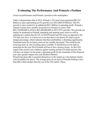 Evaluating The Performance And Primark s Position
Assess its performance and Primark s position in the marketplace:
Table A demonstrates that in 2015, Primark s 325 retail stores generated ВЈ5.347
Billion in sales representing an 8% growth over 2014 (ВЈ4.95 Billion). This 8%
growth in sales resulted in an additional ВЈ11 Million in operating profit. Primark s
annual revenues have steadily increased over the past six years, from
ВЈ2,730,000,000 in 2010 to ВЈ5,400,000,000 in 2015 (97% growth). This growth can
largely be attributed to Primark expanding and opening more stores as well as
entering new market like the US. In 2010 Primark had 205 stores as opposed to the
325 they now have. It is however to see that there is an almost 4% drop in gross
margin percentage, which indicates that their profitability is shrinking significantly.
Simultaneously the inventory turnover has steadily decreased. This could be due
to having more sq. feet of selling space available. It should however be kept in
mind that for the year 2016 Primark still has to face currency losses. As the CEO
stated if the current euro weakness against sterling and the US dollar persists, this
will have an impact on the group s operating profit for the remainder of this financial
year and a greater impact next year (Kollewe/Butler).
Primark has been able to position themselves in the market as a fast fashion retailer
with incredibly low prices. The average price for an item of Primark clothing is less
than ВЈ4 a third cheaper than the rest of the UK market. These
 