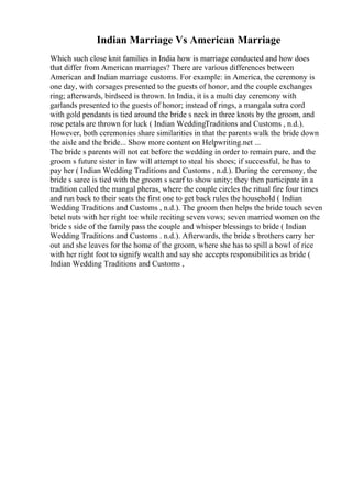 Indian Marriage Vs American Marriage
Which such close knit families in India how is marriage conducted and how does
that differ from American marriages? There are various differences between
American and Indian marriage customs. For example: in America, the ceremony is
one day, with corsages presented to the guests of honor, and the couple exchanges
ring; afterwards, birdseed is thrown. In India, it is a multi day ceremony with
garlands presented to the guests of honor; instead of rings, a mangala sutra cord
with gold pendants is tied around the bride s neck in three knots by the groom, and
rose petals are thrown for luck ( Indian WeddingTraditions and Customs , n.d.).
However, both ceremonies share similarities in that the parents walk the bride down
the aisle and the bride... Show more content on Helpwriting.net ...
The bride s parents will not eat before the wedding in order to remain pure, and the
groom s future sister in law will attempt to steal his shoes; if successful, he has to
pay her ( Indian Wedding Traditions and Customs , n.d.). During the ceremony, the
bride s saree is tied with the groom s scarf to show unity; they then participate in a
tradition called the mangal pheras, where the couple circles the ritual fire four times
and run back to their seats the first one to get back rules the household ( Indian
Wedding Traditions and Customs , n.d.). The groom then helps the bride touch seven
betel nuts with her right toe while reciting seven vows; seven married women on the
bride s side of the family pass the couple and whisper blessings to bride ( Indian
Wedding Traditions and Customs . n.d.). Afterwards, the bride s brothers carry her
out and she leaves for the home of the groom, where she has to spill a bowl of rice
with her right foot to signify wealth and say she accepts responsibilities as bride (
Indian Wedding Traditions and Customs ,
 