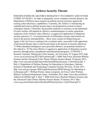 Airforce Security Threats
POSITION PAPER ON AIR FORCE RESILIENCY TO CURRENT AND FUTURE
CYBER ATTACKS 1. In order to adequately secure computer network domains, the
Department of Defense must examine incumbent security practices against the
existing cyber adversary s capabilities.1 Currently, the Airforce is maintaining an
outdated and reactive defense posture that is not prepared for current or future
cyberspace attacks.2 Therefore, the possible solutions to resiliency on the battlefield
of cyber warfare will depend on effective counterstrategies to enemy operations,
expansion of the Airforce cyber offensive, or aggressive application of ubiquitous
security practices.3 2. A secured network of information systems and controls are
focal to the precise interoperability... Show more content on Helpwriting.net ...
Again, if the Air Force is seeking to be a resilient entity, successful in the opposition
of adversarial threats, then is must be persistent in the pursuit of security objectives.
17 While abundant intelligence and a powerful offensive are potential solutions to
this objective. 18 The most effective is aggressive application of ubiquitous security
practices through policy amendments and educational programs. 19 NOTES 1.
Suzanne Vautrinot, Sharing the Cyber Journey, Air University, 07 August 2012, http:
//www.au.af.mil/au/ssq/2012/fall/vautrinot.pdf. 2. DSB Task Force, Resilient Military
Systems and the Advanced Cyber Threat, Defense Science Board, 18 January 2013,
http://www.acq.osd.mil/dsb/reports/ResilientMilitarySystems. CyberThreat.pdf. 3.
Ibid. 4. Department of Defense Strategy for Operating in Cyberspace, National
Institute of Standards and Technology Computer Security Division, 10 July 2011,
http://csrc.nist.gov/groups /SMA/ispab/documents/DOD Strategy for Operating in
Cyberspace.pdf. 5. William Poirier, James Lotspeich, Air Force Cyber Warfare,
Defense Technical Information Center, 10 October 2013, http://www.dtic.mil/dtic/tr
/fulltext/u2/a589641.pdf. 6. Ibid. 7. DSB Task Force, Resilient Military Systems and
the Advanced Cyber Threat, Defense Science Board, 18 January 2013, http:/
/www.acq.osd.mil/dsb/reports/ResilientMilitarySystems. CyberThreat.pdf. 8.
 
