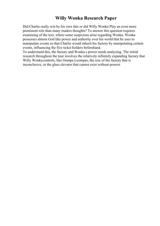 Willy Wonka Research Paper
Did Charlie really win by his own fate or did Willy Wonka Play an even more
prominent role than many readers thoughts? To answer this question requires
examining of the text, where some suspicions arise regarding Wonka. Wonka
possesses almost God like power and authority over his world that he uses to
manipulate events so that Charlie would inherit his factory by manipulating certain
events, influencing the five ticket holders beforehand.
To understand this, the factory and Wonka s power needs analyzing. The initial
research throughout the tour involves the relatively infinitely expanding factory that
Willy Wonkacontrols, like Oompa Loompas, the size of the factory that is
inconclusive, or the glass elevator that cannot exist without powers
 
