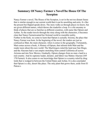 Summary Of Nancy Farmer s NovelThe House Of The
Scorpion
Nancy Farmer s novel, The House of the Scorpion, is set in the not too distant future
that is similar enough to our current world that it can be unsettling and eerie. It s like
the present but flipped upside down. The story walks us through places we know, but
are given different names, which throws the readerfor a loop. It s a bit uncanny to
think of places that are so familiar as different countries, with name like Opium and
Aztlan. As the reader travels through the story along with the characters, it becomes
clear that Nancy Farmerwanted her fictional world to resemble reality.
Further in the book, we come to learn that Opium is actually Arizona, the place that
Nancy Farmer was born. In the beginning of the novel, the readers are just as
confused as Matt, the main character, when it comes to the geography. Fortunately,
Matt comes across a book, A History of Opium, that informs both Matt and the
reader more about this new world: The MacGregors ruled the land near San Diego,
and the Alacrans had a vast empire stretching from central California all across
Arizona and into New Mexico. Gradually, Opium changes from no man s land to a
real country. And its supreme leader, dictator, and fuhrer was Matteo Alacran (169
170 Farmer). It also comes to our knowledge that Opium is a country ruled by drug
lords that is wedged in between the United States and Aztlan. It is also concluded
that Opium is a dry, desert like place. The only plant that grows there, aside from El
Patron s
 