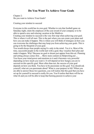 Do You Want To Achieve Your Goals
Chapter 2:
Do you want to Achieve Your Goals?
Creating your mindset to succeed
Everyone in this world has its own goal. Whether to win that football game on
Saturday night, claim the employee of the year award of your company or to be
able to spend a nice and relaxing vacation at the Maldives.
Creating your mindset to succeed is the very first step when achieving your goal.
This is where it will all start. This is the part where you can create your plans and
how you can make it happen. This is where you will think of strategies on how you
can overcome the challenges that may keep you from achieving your goals. This is
going to be the blueprint of your goal.
You would always hear people saying It s only in the mind . Yes it is. Most of the
time, successful people in the world start with a goal; they visualize their plan and
make it happen. Why? Because no goal or dream just appear from thin air. Planning
and setting always comes first. ... Show more content on Helpwriting.net ...
You focus your mind power and emotions to it and it becomes very powerful
depending on how much you want it. It will depend on how hungry you are to
succeed on this specific goal. More often than not, the success of your goal
depends on how you think. You have to be passionate on this goal. You should ask
yourself, what are you passionate about? What is your purpose in life? When you
are able to answer those two questions, you will realize that this goal that you have
set up for yourself to succeed is really for you. You ll realize that there will be no
what ifs and you will be able to keep that burning passion to achieve your
 