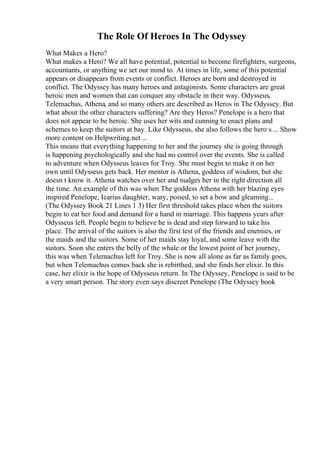 The Role Of Heroes In The Odyssey
What Makes a Hero?
What makes a Hero? We all have potential, potential to become firefighters, surgeons,
accountants, or anything we set our mind to. At times in life, some of this potential
appears or disappears from events or conflict. Heroes are born and destroyed in
conflict. The Odyssey has many heroes and antagonists. Some characters are great
heroic men and women that can conquer any obstacle in their way. Odysseus,
Telemachus, Athena, and so many others are described as Heros in The Odyssey. But
what about the other characters suffering? Are they Heros? Penelope is a hero that
does not appear to be heroic. She uses her wits and cunning to enact plans and
schemes to keep the suitors at bay. Like Odysseus, she also follows the hero s ... Show
more content on Helpwriting.net ...
This means that everything happening to her and the journey she is going through
is happening psychologically and she had no control over the events. She is called
to adventure when Odysseus leaves for Troy. She must begin to make it on her
own until Odysseus gets back. Her mentor is Athena, goddess of wisdom, but she
doesn t know it. Athena watches over her and nudges her in the right direction all
the time. An example of this was when The goddess Athena with her blazing eyes
inspired Penelope, Icarius daughter, wary, poised, to set a bow and gleaming...
(The Odyssey Book 21 Lines 1 3) Her first threshold takes place when the suitors
begin to eat her food and demand for a hand in marriage. This happens years after
Odysseus left. People begin to believe he is dead and step forward to take his
place. The arrival of the suitors is also the first test of the friends and enemies, or
the maids and the suitors. Some of her maids stay loyal, and some leave with the
suitors. Soon she enters the belly of the whale or the lowest point of her journey,
this was when Telemachus left for Troy. She is now all alone as far as family goes,
but when Telemachus comes back she is rebirthed, and she finds her elixir. In this
case, her elixir is the hope of Odysseus return. In The Odyssey, Penelope is said to be
a very smart person. The story even says discreet Penelope (The Odyssey book
 