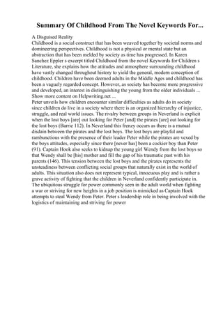 Summary Of Childhood From The Novel Keywords For...
A Disguised Reality
Childhood is a social construct that has been weaved together by societal norms and
domineering perspectives. Childhood is not a physical or mental state but an
abstraction that has been melded by society as time has progressed. In Karen
Sanchez Eppler s excerpt titled Childhood from the novel Keywords for Children s
Literature, she explains how the attitudes and atmosphere surrounding childhood
have vastly changed throughout history to yield the general, modern conception of
childhood. Children have been deemed adults in the Middle Ages and childhood has
been a vaguely regarded concept. However, as society has become more progressive
and developed, an interest in distinguishing the young from the older individuals ...
Show more content on Helpwriting.net ...
Peter unveils how children encounter similar difficulties as adults do in society
since children do live in a society where there is an organized hierarchy of injustice,
struggle, and real world issues. The rivalry between groups in Neverland is explicit
when the lost boys [are] out looking for Peter [and] the pirates [are] out looking for
the lost boys (Barrie 112). In Neverland this frenzy occurs as there is a mutual
disdain between the pirates and the lost boys. The lost boys are playful and
rambunctious with the presence of their leader Peter while the pirates are vexed by
the boys attitudes, especially since there [never has] been a cockier boy than Peter
(91). Captain Hook also seeks to kidnap the young girl Wendy from the lost boys so
that Wendy shall be [his] mother and fill the gap of his traumatic past with his
parents (146). This tension between the lost boys and the pirates represents the
unsteadiness between conflicting social groups that naturally exist in the world of
adults. This situation also does not represent typical, innocuous play and is rather a
grave activity of fighting that the children in Neverland confidently participate in.
The ubiquitous struggle for power commonly seen in the adult world when fighting
a war or striving for new heights in a job position is mimicked as Captain Hook
attempts to steal Wendy from Peter. Peter s leadership role in being involved with the
logistics of maintaining and striving for power
 
