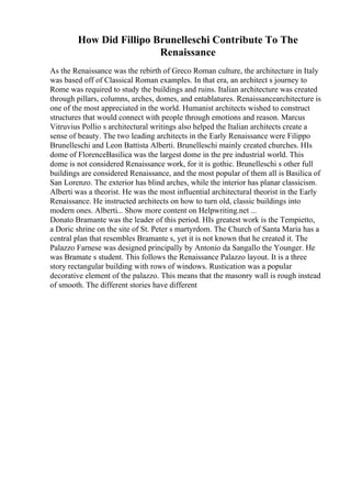 How Did Fillipo Brunelleschi Contribute To The
Renaissance
As the Renaissance was the rebirth of Greco Roman culture, the architecture in Italy
was based off of Classical Roman examples. In that era, an architect s journey to
Rome was required to study the buildings and ruins. Italian architecture was created
through pillars, columns, arches, domes, and entablatures. Renaissancearchitecture is
one of the most appreciated in the world. Humanist architects wished to construct
structures that would connect with people through emotions and reason. Marcus
Vitruvius Pollio s architectural writings also helped the Italian architects create a
sense of beauty. The two leading architects in the Early Renaissance were Filippo
Brunelleschi and Leon Battista Alberti. Brunelleschi mainly created churches. HIs
dome of FlorenceBasilica was the largest dome in the pre industrial world. This
dome is not considered Renaissance work, for it is gothic. Brunelleschi s other full
buildings are considered Renaissance, and the most popular of them all is Basilica of
San Lorenzo. The exterior has blind arches, while the interior has planar classicism.
Alberti was a theorist. He was the most influential architectural theorist in the Early
Renaissance. He instructed architects on how to turn old, classic buildings into
modern ones. Alberti... Show more content on Helpwriting.net ...
Donato Bramante was the leader of this period. HIs greatest work is the Tempietto,
a Doric shrine on the site of St. Peter s martyrdom. The Church of Santa Maria has a
central plan that resembles Bramante s, yet it is not known that he created it. The
Palazzo Farnese was designed principally by Antonio da Sangallo the Younger. He
was Bramate s student. This follows the Renaissance Palazzo layout. It is a three
story rectangular building with rows of windows. Rustication was a popular
decorative element of the palazzo. This means that the masonry wall is rough instead
of smooth. The different stories have different
 