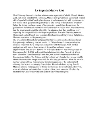 La Sagrada Mexico Riot
That February also marks the first violent action against the Catholic Church. On the
23rd, just down from the U.S. Embassy, Mexico City government agents took control
of La Sagrada Familia Church, claiming that it had not complied with regulations. A
riot ensued when government agents tried to take survey of the church s inventory.
When the rioting escalated, seven of the protestors were killed. In response, the
government issued orders to enforce the constitution at all cost and Calles announced
that the government would be inflexible. He reiterated that they would use every
capability the law provided in dealing with problems that arise from the populace.
This assault on the Church was considered the beginning of the Cristero Rebellion....
Show more content on Helpwriting.net ...
The law enforced the anticlerical codes that had been previously established over
fifty years ago and newly enacted by the 1917 Constitution. Lesser punishments
included fines from 50 to 500 pesos and jailtime of fifteen days. With harsher
castigations with steeper fines, removal from office and even years of
imprisonment. The law was debated for two weeks before it was finally passed by
Congress on July 2, 1926 and would begin being enforced on August 1st. When
news of the law s creation made it to Rome, that waited to see the intentions of
Congress and Calles. The Vatican and the bishops were hopeful they would be able
to make some type of compromise with the Mexican government. After the law was
ratified Calles suffered from scrutiny from the supporters of the Catholic faith
claiming that he was persecuting Catholicism. He defended this saying that all
Mexican citizens were required to follow the laws and the Constitution. However,
some stipulations, such as the ban on priest celibacy and monastic life, directly
related to the Catholic as Protestants did not follow these religious
 