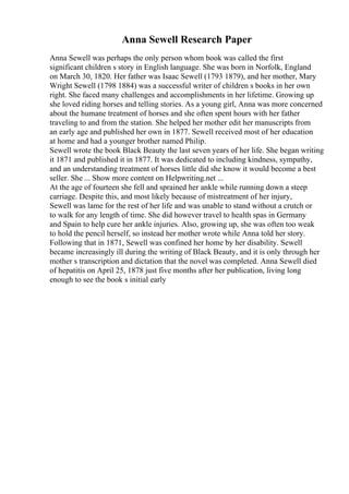 Anna Sewell Research Paper
Anna Sewell was perhaps the only person whom book was called the first
significant children s story in English language. She was born in Norfolk, England
on March 30, 1820. Her father was Isaac Sewell (1793 1879), and her mother, Mary
Wright Sewell (1798 1884) was a successful writer of children s books in her own
right. She faced many challenges and accomplishments in her lifetime. Growing up
she loved riding horses and telling stories. As a young girl, Anna was more concerned
about the humane treatment of horses and she often spent hours with her father
traveling to and from the station. She helped her mother edit her manuscripts from
an early age and published her own in 1877. Sewell received most of her education
at home and had a younger brother named Philip.
Sewell wrote the book Black Beauty the last seven years of her life. She began writing
it 1871 and published it in 1877. It was dedicated to including kindness, sympathy,
and an understanding treatment of horses little did she know it would become a best
seller. She ... Show more content on Helpwriting.net ...
At the age of fourteen she fell and sprained her ankle while running down a steep
carriage. Despite this, and most likely because of mistreatment of her injury,
Sewell was lame for the rest of her life and was unable to stand without a crutch or
to walk for any length of time. She did however travel to health spas in Germany
and Spain to help cure her ankle injuries. Also, growing up, she was often too weak
to hold the pencil herself, so instead her mother wrote while Anna told her story.
Following that in 1871, Sewell was confined her home by her disability. Sewell
became increasingly ill during the writing of Black Beauty, and it is only through her
mother s transcription and dictation that the novel was completed. Anna Sewell died
of hepatitis on April 25, 1878 just five months after her publication, living long
enough to see the book s initial early
 