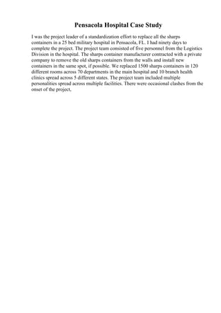 Pensacola Hospital Case Study
I was the project leader of a standardization effort to replace all the sharps
containers in a 25 bed military hospital in Pensacola, FL. I had ninety days to
complete the project. The project team consisted of five personnel from the Logistics
Division in the hospital. The sharps container manufacturer contracted with a private
company to remove the old sharps containers from the walls and install new
containers in the same spot, if possible. We replaced 1500 sharps containers in 120
different rooms across 70 departments in the main hospital and 10 branch health
clinics spread across 5 different states. The project team included multiple
personalities spread across multiple facilities. There were occasional clashes from the
onset of the project,
 