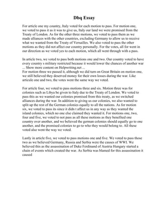 Dbq Essay
For article one my country, Italy voted for each motion to pass. For motion one,
we voted to pass it as it was to give us, Italy our land we were promised from the
Treaty of London. As for the other three motions, we voted to pass them as we
made alliances with the other countries, excluding Germany to allow us to receive
what we wanted from the Treaty of Versailles. We also voted to pass the other
motions as they did not affect our country personally. For the votes, all for went in
our direction as we voted yes to each motion, which all went through with a pass.
In article two, we voted to pass both motions one and two. Our country voted to have
every country s military restricted because it would lower the chances of another war
... Show more content on Helpwriting.net ...
For motion three we passed it, although we did turn on Great Britain on motion one,
we still believed they deserved money for their own losses during the war. Like
articule one and two, the votes went the same way we voted.
For article four, we voted to pass motions three and six. Motion three was for
colonies such as Libya be given to Italy due to the Treaty of London. We voted to
pass this as we wanted our colonies promised from this treaty, as we switched
alliances during the war. In addition to giving us our colonies, we also wanted to
split up the rest of the German colonies equally to all the nations. As for motion
six, we voted to pass its since it didn t affect us in any way as they wanted the
island colonies, which no one else claimed they wanted it. For motions one, two,
four and five, we voted to not pass as all these motions as they benefited one
country over another, and we believed the german colonies should equally go to one
another, and the promised colonies to go to who they would belong to. All these
voted also went the way we voted.
Lastly in article five, we voted to pass motions one and five. We voted to pass those
two as we believed Germany, Russia and Serbia were the causes of WWI. We
believed this as the assassination of Duke Ferdinand of Austria Hungary started a
chain of events which created the war. As Serbia was blamed for this assassination it
caused
 
