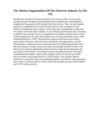 The Market Segmentation Of The Footwear Industry In The
UK
Introduction Actually the footwear industry was set up in order to cover up the
arising consumer demands of protecting themselves against dust, cold dampness,
roughness of the ground, and the intense heat from the sun. Thus, the main agenda
/purpose its establishment is to cater for the needs of every customer in every
industry including the sports industry. In the long, there emanated the sneaker that
was mostly used in the sports industry. It was actually gender biased since it focused
on both the men and the women. Its significance was highly realized in the western
world including the UK where the countries were far most situated (Cormier, York,
Domholdt Kegerreis, 1993). Therefore this analysis shall focus on the market
segmentation, structure, motivation drive, the threats and opportunities, and the
characteristics sneakers possess in and around the UK. Market Segmentation Over
the years Sneaker s market structure has been increasingly boomed out due to the
driving force from the millennials strategic business setup and the demand by the
core players in the market. According to various scientific researches it has been
estimated that the market volume of the Sneaker will be 53% by the year 2020
since its market value ranges from $1.3 to $2.6 billion. This signifies that the
sportswear is expected to have an outstanding number of customers in the upcoming
years. Thus it s foreseen that its market value will extremely go up to $220.2 billion
and 10.974 million units by
 
