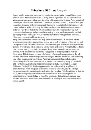Subculture Of Crime Analysis
In this article, as the title suggests, it explains the use of social class differences to
explain racial differences in crime. Among earlier arguments are the subculture of
violence and subculture of poverty theories, which argue that African Americans tend
to have pro crime norms and values. The article s author, Robert D. Crutchfield, goes
in depth with recent and more advanced theories to explain the link between poverty,
crime, and race, while criticizing the subcultural theories. These new theories tell a
different view from that of the subcultural theories with evidence showing that
economic disadvantage and the way how society is structured accounts for the link
between poverty, crime, and race. From these evidence, ethnographers conclude...
Show more content on Helpwriting.net ...
They considered other factors that may lie in those numbers. In this case, where
crime is prominent they account that people try to seek protection of themselves and
their possessions. Likewise, those who are disadvantaged, lead to more frequently to
commit property and other crimes to satisfy wants and desires (Crutchfield 27). From
this, one can simply conclude that people living in such conditions are trying to
survive. With this in mind, residential segregation is more focused on African
Americans. This is in part because of a history of unequal opportunities in the job
market, education, and housing for disadvantaged African Americans. It is especially
true when more prosperous African Americans manage to leave ghettos, the
disadvantaged African Americans are in a more concentrated poverty (Crutchfield
26). Furthermore, Crutchfield adds in his article a study conducted in Mercer
Sullivan s Getting Paid that job opportunities are influenced by neighborhood
characteristics: work prospects in the area, available networks, and the linkage
between the employment of adults and where they worked (30). In addition to that, in
2003, Devah Pager looked into how incarceration can affect employment to
understand how class is linked to race. She concludes that African American men
without a criminal record were less successful in landing an interview than whites
with a record,
 