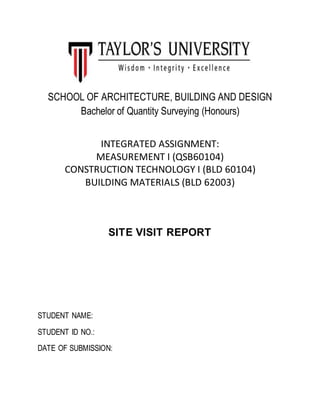 SCHOOL OF ARCHITECTURE, BUILDING AND DESIGN
Bachelor of Quantity Surveying (Honours)
INTEGRATED ASSIGNMENT:
MEASUREMENT I (QSB60104)
CONSTRUCTION TECHNOLOGY I (BLD 60104)
BUILDING MATERIALS (BLD 62003)
SITE VISIT REPORT
STUDENT NAME:
STUDENT ID NO.:
DATE OF SUBMISSION:
 