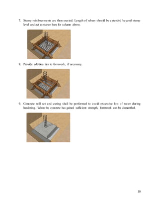 10
7. Stump reinforcements are then erected. Length of rebars should be extended beyond stump
level and act as starter bars for column above.
8. Provide addition ties to formwork, if necessary.
9. Concrete will set and curing shall be performed to avoid excessive lost of water during
hardening. When the concrete has gained sufficient strength, formwork can be dismantled.
 