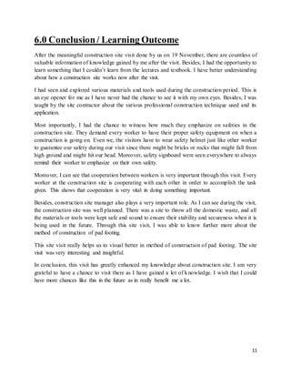 11
6.0 Conclusion/ Learning Outcome
After the meaningful construction site visit done by us on 19 November, there are countless of
valuable information of knowledge gained by me after the visit. Besides, I had the opportunity to
learn something that I couldn’t learn from the lectures and textbook. I have better understanding
about how a construction site works now after the visit.
I had seen and explored various materials and tools used during the construction period. This is
an eye opener for me as I have never had the chance to see it with my own eyes. Besides, I was
taught by the site contractor about the various professional construction technique used and its
application.
Most importantly, I had the chance to witness how much they emphasize on safeties in the
construction site. They demand every worker to have their proper safety equipment on when a
construction is going on. Even we, the visitors have to wear safety helmet just like other worker
to guarantee our safety during our visit since there might be bricks or rocks that might fall from
high ground and might hit our head. Moreover, safety signboard were seen everywhere to always
remind their worker to emphasize on their own safety.
Moreover, I can see that cooperation between workers is very important through this visit. Every
worker at the construction site is cooperating with each other in order to accomplish the task
given. This shows that cooperation is very vital in doing something important.
Besides, construction site manager also plays a very important role. As I can see during the visit,
the construction site was well planned. There was a site to throw all the domestic waste, and all
the materials or tools were kept safe and sound to ensure their stability and secureness when it is
being used in the future. Through this site visit, I was able to know further more about the
method of construction of pad footing.
This site visit really helps us to visual better in method of construction of pad footing. The site
visit was very interesting and insightful.
In conclusion, this visit has greatly enhanced my knowledge about construction site. I am very
grateful to have a chance to visit there as I have gained a lot of knowledge. I wish that I could
have more chances like this in the future as in really benefit me a lot.
 