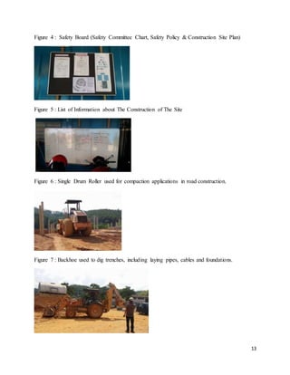 13
Figure 4 : Safety Board (Safety Committee Chart, Safety Policy & Construction Site Plan)
Figure 5 : List of Information about The Construction of The Site
Figure 6 : Single Drum Roller used for compaction applications in road construction.
Figure 7 : Backhoe used to dig trenches, including laying pipes, cables and foundations.
 