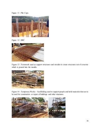 15
Figure 11 : Pile Caps
Figure 12 : BRC
Figure 13 : Formwork used as support structures and moulds to create structures out of concrete
which is poured into the moulds.
Figure 14 : Temporary Works – Scaffolding used to support people and hold materials that are to
be used for construction or repair of buildings and other structures.
 