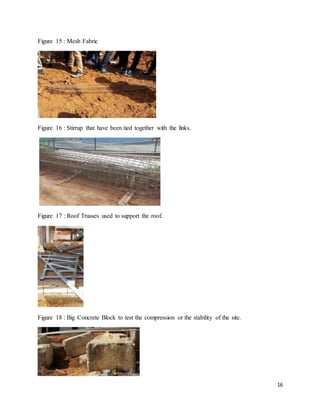 16
Figure 15 : Mesh Fabric
Figure 16 : Stirrup that have been tied together with the links.
Figure 17 : Roof Trusses used to support the roof.
Figure 18 : Big Concrete Block to test the compression or the stability of the site.
 
