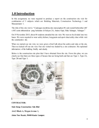 3
1.0 Introduction
In this assignment, we were required to produce a report on the construction site visit for
combination of 3 subjects which are Building Materials, Construction Technology 1 and
Measurement 1.
The title of this site visit is “ Cadangan membina dan menyiapkan 96 unit rumah berkembar (40’
x 60’) serta infrastruktur yang berkaitan di Sekyen 2A, Antara Gapi, Hulu Selangor, Selangor.”
On 19 November 2015, about 88 students attended the site visit. We were to be divided into two
buses. We were required to wear safety helmet, long pants and sport shoe/safety shoe while visit
the construction site.
When we started our site visit, we were given a brief talk about the safety and rules at the site.
Then we kicked off our site visit. Our site visited was leaded by a site contractor. He explained
information of the building briefly and clearly.
Below is the construction site plan that I have obtained from the site. From this plan, we can
clearly see that there are three types of houses that are being built and that are Type 1, Type 2A,
Type 2B and Type 3.
CONTRACTOR:
Siak Siong Construction Sdn Bhd
A-6-3 Block A, MeganAvenue 1,
Jalan Tun Razak, 50400 Kuala Lumpur.
 