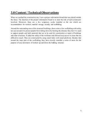5
3.0 Content / Technical Observations
When we reached the construction site, I saw a project information board that was placed outside
the fence. The function of the project information board is to state the role of each constructor
involved. Moreover, there are a few temporary works installed at the site which are
accommodation for workers, material storage, security and scaffolding.
Around the surrounding area of the structural buildings, there exists a few scaffolding with safety
net cast around it to protect people from falling down by limiting the distance they fail. It is used
to support people and hold materials that are to be used for construction or repair of buildings
and other structures. It aided the safety of the workmen and allowed easy access to areas that are
difficult to reach. They are constructed by using metal tubes with metal platforms. Besides that
around the inner part of the scaffolding, they have cleverly installed a series of stairs for the
purpose of easy movement of workers up and down the building structure.
 
