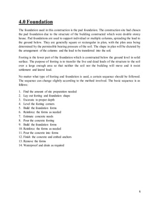 6
4.0 Foundation
The foundation used in this construction is the pad foundation. The construction site had chosen
the pad foundation due to the structure of the building constructed which were double storey
house. Pad foundations are used to support individual or multiple columns, spreading the load to
the ground below. They are generally square or rectangular in plan, with the plan area being
determined by the permissible bearing pressure of the soil. The shape in plan will be dictated by
the arrangement of the columns and the load to be transferred into the soil.
Footing is the lower part of the foundation which is constructed below the ground level in solid
surface. The purpose of footing is to transfer the live and dead loads of the structure to the soil
over a large enough area so that neither the soil nor the building will move and it resist
settlement and lateral load.
No matter what type of footing and foundation is used, a certain sequence should be followed.
The sequence can change slightly according to the method involved. The basic sequence is as
follows:
1. Find the amount of site preparation needed
2. Lay out footing and foundation shape
3. Excavate to proper depth
4. Level the footing corners
5. Build the foundation forms
6. Reinforce the forms as needed
7. Estimate concrete needs
8. Pour the concrete footing
9. Build the foundation forms
10. Reinforce the forms as needed
11. Pour the concrete into forms
12. Finish the concrete and embed anchors
13. Remove the forms
14. Waterproof and drain as required
 