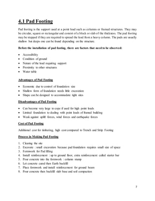7
4.1 Pad Footing
Pad footing is the support used at a point load such as columns or framed structures. They may
be circular, square or rectangular and consist of a block or slab of the thickness. The pad footing
may be stepped if they are required to spread the load from a heavy column. The pads are usually
shallow but deeps one can be found depending on the structure.
Before the installation of pad footing, there are factors that need to be observed:
 Accessibility
 Condition of ground
 Nature of the load requiring support
 Proximity to other structures
 Water table
Advantages of Pad Footing
 Economic due to control of foundation size
 Shallow form of foundation needs little excavation
 Shape can be designed to accommodate tight sites
Disadvantages of Pad Footing
 Can become very large to cope if used for high point loads
 Limited foundation to dealing with point loads of framed building
 Weak against uplift forces, wind forces and earthquake forces
Cost of Pad Footing
Additional cost for timbering, high cost compared to Trench and Strip Footing
Process in Making Pad Footing
1. Clearing the site
2. Excavate : small excavation because pad foundation requires small size of space
3. Formwork for Pad filling
4. Install reinforcement : up to ground floor, extra reinforcement called starter bar
5. Pour concrete into the formwork : column stump
6. Let concrete cured then Earth backfill
7. Place formwork and install reinforcement for ground beam
8. Pour concrete then backfill slab base and soil compaction
 