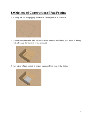8
5.0 Method of Construction of Pad Footing
1. Clearing the site then pegging the site with correct position of foundation.
2. Excavation commences from the reduce level, down to the desired level (soffit of footing
with allowance for thickness of lean concrete).
3. Lay a layer of lean concrete to prepare a clean and firm base for the footing.
 