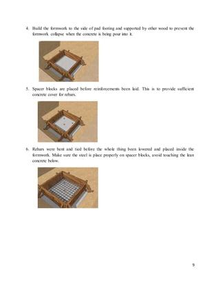 9
4. Build the formwork to the side of pad footing and supported by other wood to prevent the
formwork collapse when the concrete is being pour into it.
5. Spacer blocks are placed before reinforcements been laid. This is to provide sufficient
concrete cover for rebars.
6. Rebars were bent and tied before the whole thing been lowered and placed inside the
formwork. Make sure the steel is place properly on spacer blocks, avoid touching the lean
concrete below.
 