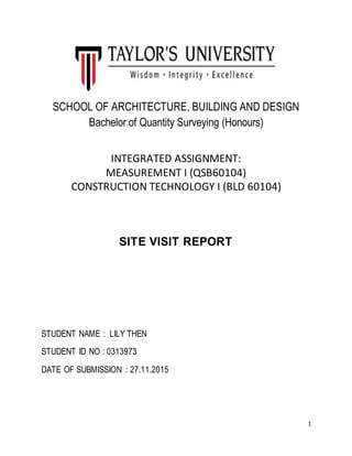 1
SCHOOL OF ARCHITECTURE, BUILDING AND DESIGN
Bachelor of Quantity Surveying (Honours)
INTEGRATED ASSIGNMENT:
MEASUREMENT I (QSB60104)
CONSTRUCTION TECHNOLOGY I (BLD 60104)
SITE VISIT REPORT
STUDENT NAME : LILY THEN
STUDENT ID NO : 0313973
DATE OF SUBMISSION : 27.11.2015
 
