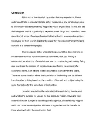 Conclusion
At the end of the site visit, by outdoor learning experience, I have
understand that it is important to take safety measures at any construction sites
to prevent any accidents that may happen to you or anyone else. To me, this site
visit has given me the opportunity to experience new things and understand more
about the job scope of each profession that is involved in a construction project.
It is crucial for them to work together because they need each other for things to
work out in a construction project.
I have acquired better understanding on what I’ve been learning in
this semester such as how does stirrups looked like, how pad footing is
constructed, or what kind of materials are used in constructing pad footing. Being
able to witness the process of constructing a pad footing is a meaningful
experience to me. I am able to relate it to what I’ve learned from the books.
There are some situation where the foundation of the building can be different
from the other building based on the condition of the soil, and not just using the
same foundation for the same type of the building.
I am also able to identify materials that is used during the site visit
and what is the purpose for using it for that particular reason. Having to work
under such harsh sunlight is both tiring and dangerous, accidents may happen
and it can cause serious injuries. We have to appreciate and be thankful for
those who involved in the construction field.
 