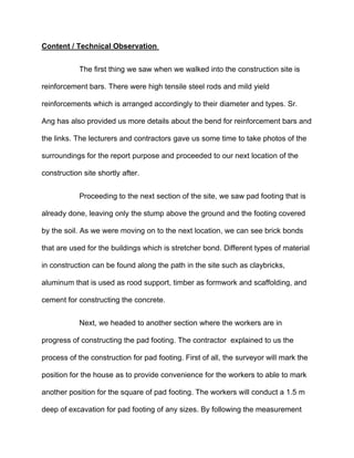 Content / Technical Observation
The first thing we saw when we walked into the construction site is
reinforcement bars. There were high tensile steel rods and mild yield
reinforcements which is arranged accordingly to their diameter and types. Sr.
Ang has also provided us more details about the bend for reinforcement bars and
the links. The lecturers and contractors gave us some time to take photos of the
surroundings for the report purpose and proceeded to our next location of the
construction site shortly after.
Proceeding to the next section of the site, we saw pad footing that is
already done, leaving only the stump above the ground and the footing covered
by the soil. As we were moving on to the next location, we can see brick bonds
that are used for the buildings which is stretcher bond. Different types of material
in construction can be found along the path in the site such as claybricks,
aluminum that is used as rood support, timber as formwork and scaffolding, and
cement for constructing the concrete.
Next, we headed to another section where the workers are in
progress of constructing the pad footing. The contractor explained to us the
process of the construction for pad footing. First of all, the surveyor will mark the
position for the house as to provide convenience for the workers to able to mark
another position for the square of pad footing. The workers will conduct a 1.5 m
deep of excavation for pad footing of any sizes. By following the measurement
 