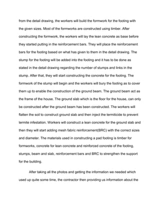 from the detail drawing, the workers will build the formwork for the footing with
the given sizes. Most of the formworks are constructed using timber. After
constructing the formwork, the workers will lay the lean concrete as base before
they started putting in the reinforcement bars. They will place the reinforcement
bars for the footing based on what has given to them in the detail drawing. The
stump for the footing will be added into the footing and it has to be done as
stated in the detail drawing regarding the number of stumps and links in the
stump. After that, they will start constructing the concrete for the footing. The
formwork of the stump will begin and the workers will bury the footing as to cover
them up to enable the construction of the ground beam. The ground beam act as
the frame of the house. The ground slab which is the floor for the house, can only
be constructed after the ground beam has been constructed. The workers will
flatten the soil to construct ground slab and then inject the termiticide to prevent
termite infestation. Workers will construct a lean concrete for the ground slab and
then they will start adding mesh fabric reinforcement(BRC) with the correct sizes
and diameter. The materials used in constructing a pad footing is timber for
formworks, concrete for lean concrete and reinforced concrete of the footing,
stumps, beam and slab, reinforcement bars and BRC to strengthen the support
for the building.
After taking all the photos and getting the information we needed which
used up quite some time, the contractor then providing us information about the
 