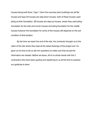 houses being built there, Type 1 (from the overview plan) buildings are all flat
houses and type 2A houses are step-down houses, both of these houses used
piling as their foundation. 2B houses are step-up houses, where they used piling
foundation for the side and corner houses and piling foundation for the middle
houses however the foundation for some of the houses still depends on the soil
condition of that location.
By the time we reach the end of the site, the contractor brought us to the
cabin of the site where they kept all the detail drawings of the project and he
gave us his time to let us ask him questions to make sure that we got the
information we needed. Before we leave, all of us shook hands with the 3
contractors who have been guiding and explaining to us all the time to express
our gratitude to them.
 