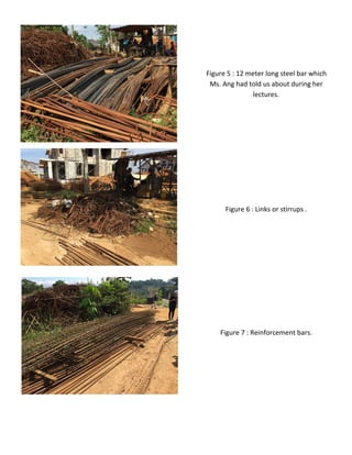 Figure 6 : Links or stirrups .
Figure 5 : 12 meter long steel bar which
Ms. Ang had told us about during her
lectures.
Figure 7 : Reinforcement bars.
 