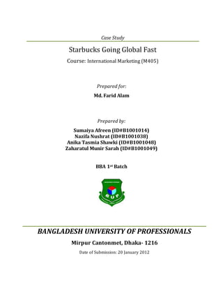 Prepared for:
Md. Farid Alam
Prepared by:
Sumaiya Afreen (ID#B1001014)
Nazifa Nushrat (ID#B1001038)
Anika Tasmia Shawki (ID#B1001048)
Zaharatul Munir Sarah (ID#B1001049)
BBA 1st Batch
BANGLADESH UNIVERSITY OF PROFESSIONALS
Mirpur Cantonmet, Dhaka- 1216
Date of Submission: 20 January 2012
Case Study
Starbucks Going Global Fast
Course: International Marketing (M405)
 