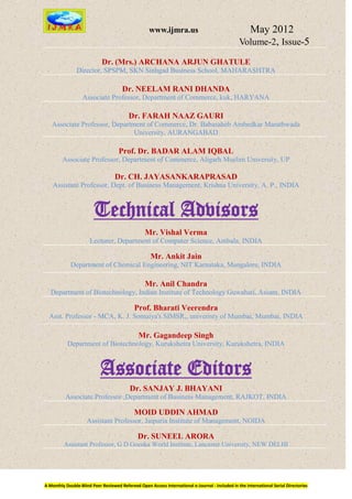 www.ijmra.us                                   May 2012
                                                                                                 Volume-2, Issue-5

                            Dr. (Mrs.) ARCHANA ARJUN GHATULE
                Director, SPSPM, SKN Sinhgad Business School, MAHARASHTRA

                                      Dr. NEELAM RANI DHANDA
                   Associate Professor, Department of Commerce, kuk, HARYANA

                                          Dr. FARAH NAAZ GAURI
   Associate Professor, Department of Commerce, Dr. Babasaheb Ambedkar Marathwada
                               University, AURANGABAD

                                     Prof. Dr. BADAR ALAM IQBAL
        Associate Professor, Department of Commerce, Aligarh Muslim University, UP

                                   Dr. CH. JAYASANKARAPRASAD
    Assistant Professor, Dept. of Business Management, Krishna University, A. P., INDIA



                        Technical Advisors
                                                  Mr. Vishal Verma
                      Lecturer, Department of Computer Science, Ambala, INDIA

                                                     Mr. Ankit Jain
             Department of Chemical Engineering, NIT Karnataka, Mangalore, INDIA

                                                  Mr. Anil Chandra
   Department of Biotechnology, Indian Institute of Technology Guwahati, Assam, INDIA

                                             Prof. Bharati Veerendra
  Asst. Professor - MCA, K. J. Somaiya's SIMSR,, univeristy of Mumbai, Mumbai, INDIA

                                               Mr. Gagandeep Singh
           Department of Biotechnology, Kurukshetra University, Kurukshetra, INDIA



                           Associate Editors
                                          Dr. SANJAY J. BHAYANI
          Associate Professor ,Department of Business Management, RAJKOT, INDIA

                                            MOID UDDIN AHMAD
                     Assistant Professor, Jaipuria Institute of Management, NOIDA

                                              Dr. SUNEEL ARORA
         Assistant Professor, G D Goenka World Institute, Lancaster University, NEW DELHI




A Monthly Double-Blind Peer Reviewed Refereed Open Access International e-Journal - Included in the International Serial Directories
 