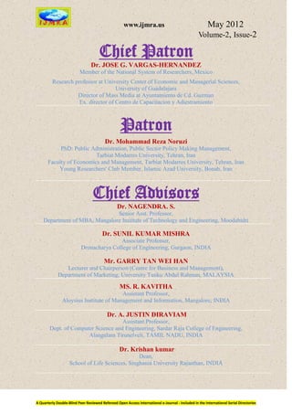 www.ijmra.us                                   May 2012
                                                                                                  Volume-2, Issue-2

                                      Chief Patron
                                 Dr. JOSE G. VARGAS-HERNANDEZ
                          Member of the National System of Researchers, Mexico
         Research professor at University Center of Economic and Managerial Sciences,
                                    University of Guadalajara
                   Director of Mass Media at Ayuntamiento de Cd. Guzman
                    Ex. director of Centro de Capacitacion y Adiestramiento



                                                   Patron
                                         Dr. Mohammad Reza Noruzi
            PhD: Public Administration, Public Sector Policy Making Management,
                          Tarbiat Modarres University, Tehran, Iran
       Faculty of Economics and Management, Tarbiat Modarres University, Tehran, Iran
           Young Researchers' Club Member, Islamic Azad University, Bonab, Iran



                                  Chief Advisors
                                                 Dr. NAGENDRA. S.
                               Senior Asst. Professor,
    Department of MBA, Mangalore Institute of Technology and Engineering, Moodabidri

                                        Dr. SUNIL KUMAR MISHRA
                                          Associate Professor,
                           Dronacharya College of Engineering, Gurgaon, INDIA

                                         Mr. GARRY TAN WEI HAN
                Lecturer and Chairperson (Centre for Business and Management),
             Department of Marketing, University Tunku Abdul Rahman, MALAYSIA

                                                  MS. R. KAVITHA
                                        Assistant Professor,
               Aloysius Institute of Management and Information, Mangalore, INDIA

                                           Dr. A. JUSTIN DIRAVIAM
                                     Assistant Professor,
        Dept. of Computer Science and Engineering, Sardar Raja College of Engineering,
                       Alangulam Tirunelveli, TAMIL NADU, INDIA

                                                  Dr. Krishan kumar
                                                 Dean,
                    School of Life Sciences, Singhania University Rajasthan, INDIA




A Quarterly Double-Blind Peer Reviewed Refereed Open Access International e-Journal - Included in the International Serial Directories
 