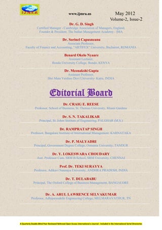 www.ijmra.us                                   May 2012
                                                                                                  Volume-2, Issue-2
                                                      Dr. G. D. Singh
                  Certified Manager - Cambridge Association of Managers, England,
                   Founder & President, The Indian Management Academy - IMA

                                              Dr. Sorinel Capusneanu
                                    Associate Professor,
      Faculty of Finance and Accounting, “ARTIFEX" University, Bucharest, ROMANIA

                                                Benard Okelo Nyaare
                                             Assistant Lecturer,
                                   Bondo University College, Bondo, KENYA

                                                Dr. Meenakshi Gupta
                                            Assistant Professor,
                              Shri Mata Vaishno Devi University- Katra, INDIA




                                Editorial Board
                                               Dr. CRAIG E. REESE
                Professor, School of Business, St. Thomas University, Miami Gardens

                                              Dr. S. N. TAKALIKAR
                     Principal, St. Johns Institute of Engineering, PALGHAR (M.S.)

                                           Dr. RAMPRATAP SINGH
            Professor, Bangalore Institute of International Management, KARNATAKA

                                                  Dr. P. MALYADRI
               Principal, Government Degree College, Osmania University, TANDUR

                                   Dr. Y. LOKESWARA CHOUDARY
                  Asst. Professor Cum, SRM B-School, SRM University, CHENNAI

                                           Prof. Dr. TEKI SURAYYA
               Professor, Adikavi Nannaya University, ANDHRA PRADESH, INDIA

                                                 Dr. T. DULABABU
              Principal, The Oxford College of Business Management, BANGALORE


                           Dr. A. ARUL LAWRENCE SELVAKUMAR
            Professor, Adhiparasakthi Engineering College, MELMARAVATHUR, TN




A Quarterly Double-Blind Peer Reviewed Refereed Open Access International e-Journal - Included in the International Serial Directories
 