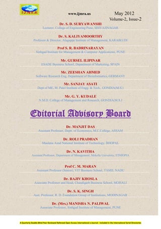 www.ijmra.us                                   May 2012
                                                                                                  Volume-2, Issue-2
                                           Dr. S. D. SURYAWANSHI
                         Lecturer, College of Engineering Pune, SHIVAJINAGAR

                                          Dr. S. KALIYAMOORTHY
               Professor & Director, Alagappa Institute of Management, KARAIKUDI

                                         Prof S. R. BADRINARAYAN
                 Sinhgad Institute for Management & Computer Applications, PUNE

                                             Mr. GURSEL ILIPINAR
                       ESADE Business School, Department of Marketing, SPAIN

                                             Mr. ZEESHAN AHMED
                 Software Research Eng, Department of Bioinformatics, GERMANY

                                                Mr. SANJAY ASATI
                   Dept of ME, M. Patel Institute of Engg. & Tech., GONDIA(M.S.)

                                                 Mr. G. Y. KUDALE
                     N.M.D. College of Management and Research, GONDIA(M.S.)



           Editorial Advisory Board
                                                   Dr. MANJIT DAS
                    Assistant Professor, Deptt. of Economics, M.C.College, ASSAM

                                               Dr. ROLI PRADHAN
                        Maulana Azad National Institute of Technology, BHOPAL

                                                   Dr. N. KAVITHA
             Assistant Professor, Department of Management, Mekelle University, ETHIOPIA


                                                 Prof C. M. MARAN
                  Assistant Professor (Senior), VIT Business School, TAMIL NADU

                                                Dr. RAJIV KHOSLA
               Associate Professor and Head, Chandigarh Business School, MOHALI

                                                    Dr. S. K. SINGH
               Asst. Professor, R. D. Foundation Group of Institutions, MODINAGAR

                                   Dr. (Mrs.) MANISHA N. PALIWAL
                      Associate Professor, Sinhgad Institute of Management, PUNE



A Quarterly Double-Blind Peer Reviewed Refereed Open Access International e-Journal - Included in the International Serial Directories
 
