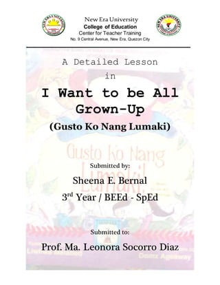 New Era University
College of Education
Center for Teacher Training
No. 9 Central Avenue, New Era, Quezon City
A Detailed Lesson
in
I Want to be All
Grown-Up
(Gusto Ko Nang Lumaki)
Submitted by:
Sheena E. Bernal
3rd
Year / BEEd - SpEd
Submitted to:
Prof. Ma. Leonora Socorro Diaz
 