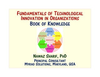 FUNDAMENTALS OF TECHNOLOGICAL
INNOVATION IN ORGANIZATIONS
NAWAZ SHARIF, PHD
BOOK OF KNOWLEDGE
PRINCIPAL CONSULTANT
MYRIAD SOLUTIONS, MARYLAND, USA
 