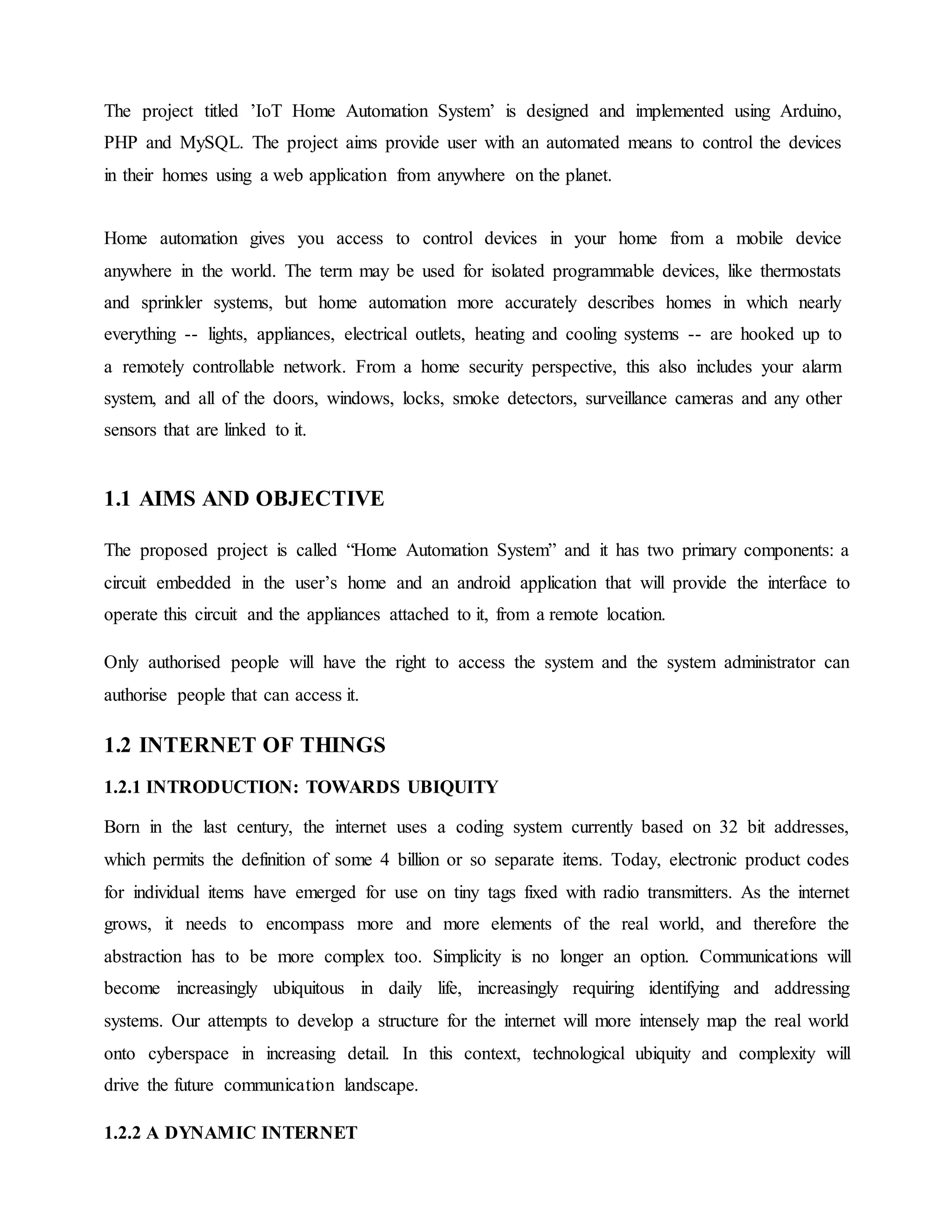 The project titled ’IoT Home Automation System’ is designed and implemented using Arduino,
PHP and MySQL. The project aims provide user with an automated means to control the devices
in their homes using a web application from anywhere on the planet.
Home automation gives you access to control devices in your home from a mobile device
anywhere in the world. The term may be used for isolated programmable devices, like thermostats
and sprinkler systems, but home automation more accurately describes homes in which nearly
everything -- lights, appliances, electrical outlets, heating and cooling systems -- are hooked up to
a remotely controllable network. From a home security perspective, this also includes your alarm
system, and all of the doors, windows, locks, smoke detectors, surveillance cameras and any other
sensors that are linked to it.
1.1 AIMS AND OBJECTIVE
The proposed project is called “Home Automation System” and it has two primary components: a
circuit embedded in the user’s home and an android application that will provide the interface to
operate this circuit and the appliances attached to it, from a remote location.
Only authorised people will have the right to access the system and the system administrator can
authorise people that can access it.
1.2 INTERNET OF THINGS
1.2.1 INTRODUCTION: TOWARDS UBIQUITY
Born in the last century, the internet uses a coding system currently based on 32 bit addresses,
which permits the definition of some 4 billion or so separate items. Today, electronic product codes
for individual items have emerged for use on tiny tags fixed with radio transmitters. As the internet
grows, it needs to encompass more and more elements of the real world, and therefore the
abstraction has to be more complex too. Simplicity is no longer an option. Communications will
become increasingly ubiquitous in daily life, increasingly requiring identifying and addressing
systems. Our attempts to develop a structure for the internet will more intensely map the real world
onto cyberspace in increasing detail. In this context, technological ubiquity and complexity will
drive the future communication landscape.
1.2.2 A DYNAMIC INTERNET
 