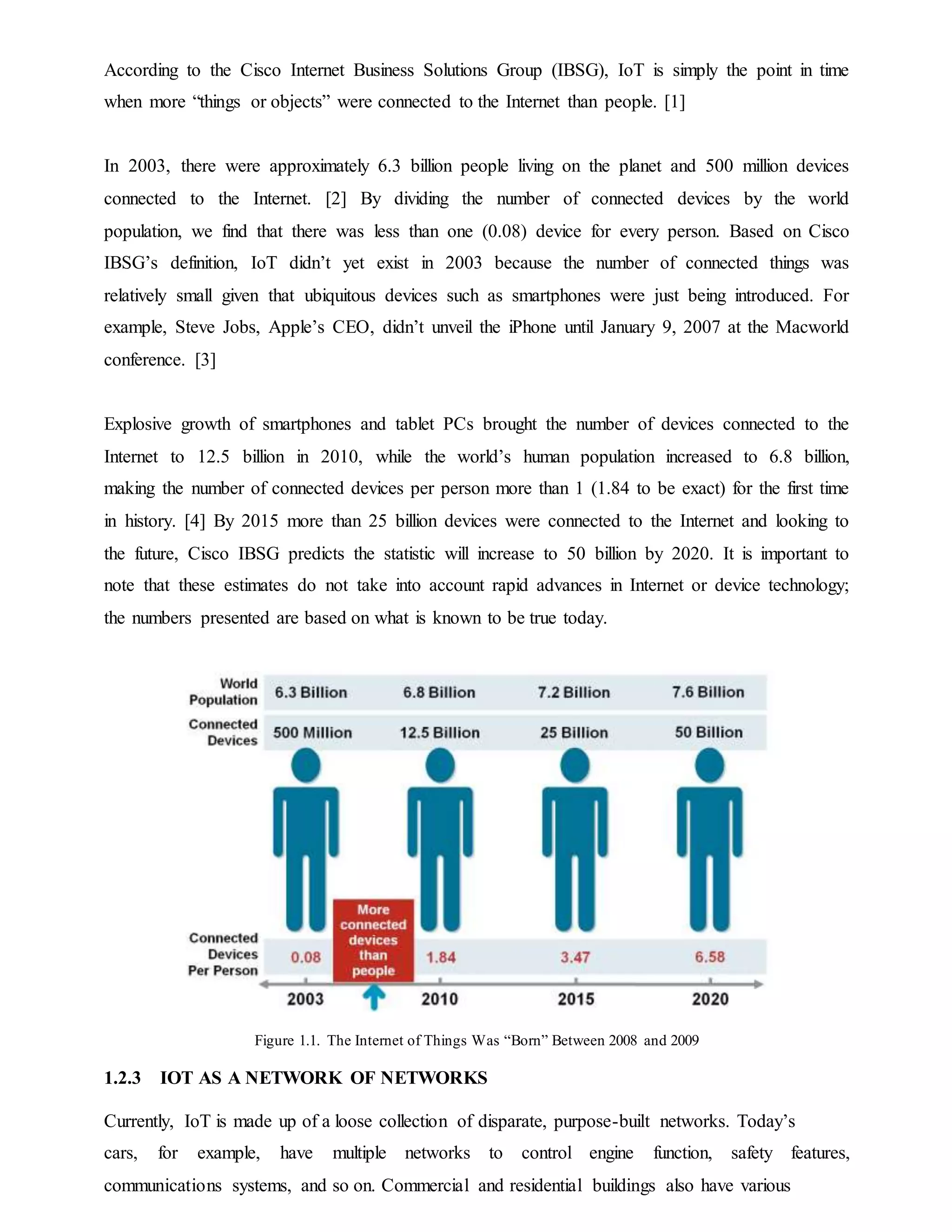 According to the Cisco Internet Business Solutions Group (IBSG), IoT is simply the point in time
when more “things or objects” were connected to the Internet than people. [1]
In 2003, there were approximately 6.3 billion people living on the planet and 500 million devices
connected to the Internet. [2] By dividing the number of connected devices by the world
population, we find that there was less than one (0.08) device for every person. Based on Cisco
IBSG’s definition, IoT didn’t yet exist in 2003 because the number of connected things was
relatively small given that ubiquitous devices such as smartphones were just being introduced. For
example, Steve Jobs, Apple’s CEO, didn’t unveil the iPhone until January 9, 2007 at the Macworld
conference. [3]
Explosive growth of smartphones and tablet PCs brought the number of devices connected to the
Internet to 12.5 billion in 2010, while the world’s human population increased to 6.8 billion,
making the number of connected devices per person more than 1 (1.84 to be exact) for the first time
in history. [4] By 2015 more than 25 billion devices were connected to the Internet and looking to
the future, Cisco IBSG predicts the statistic will increase to 50 billion by 2020. It is important to
note that these estimates do not take into account rapid advances in Internet or device technology;
the numbers presented are based on what is known to be true today.
Figure 1.1. The Internet of Things Was “Born” Between 2008 and 2009
1.2.3 IOT AS A NETWORK OF NETWORKS
Currently, IoT is made up of a loose collection of disparate, purpose-built networks. Today’s
cars, for example, have multiple networks to control engine function, safety features,
communications systems, and so on. Commercial and residential buildings also have various
 