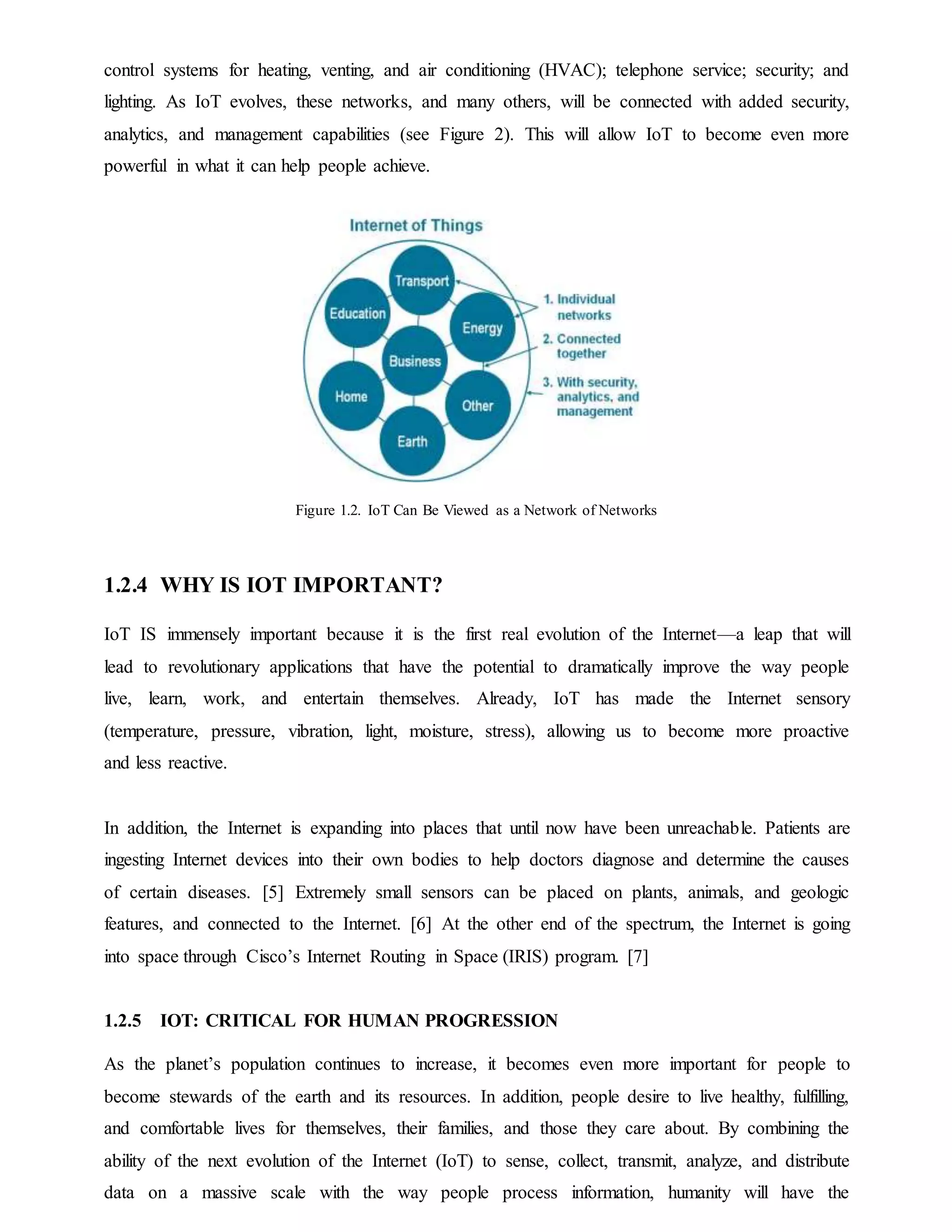 control systems for heating, venting, and air conditioning (HVAC); telephone service; security; and
lighting. As IoT evolves, these networks, and many others, will be connected with added security,
analytics, and management capabilities (see Figure 2). This will allow IoT to become even more
powerful in what it can help people achieve.
Figure 1.2. IoT Can Be Viewed as a Network of Networks
1.2.4 WHY IS IOT IMPORTANT?
IoT IS immensely important because it is the first real evolution of the Internet—a leap that will
lead to revolutionary applications that have the potential to dramatically improve the way people
live, learn, work, and entertain themselves. Already, IoT has made the Internet sensory
(temperature, pressure, vibration, light, moisture, stress), allowing us to become more proactive
and less reactive.
In addition, the Internet is expanding into places that until now have been unreachable. Patients are
ingesting Internet devices into their own bodies to help doctors diagnose and determine the causes
of certain diseases. [5] Extremely small sensors can be placed on plants, animals, and geologic
features, and connected to the Internet. [6] At the other end of the spectrum, the Internet is going
into space through Cisco’s Internet Routing in Space (IRIS) program. [7]
1.2.5 IOT: CRITICAL FOR HUMAN PROGRESSION
As the planet’s population continues to increase, it becomes even more important for people to
become stewards of the earth and its resources. In addition, people desire to live healthy, fulfilling,
and comfortable lives for themselves, their families, and those they care about. By combining the
ability of the next evolution of the Internet (IoT) to sense, collect, transmit, analyze, and distribute
data on a massive scale with the way people process information, humanity will have the
 