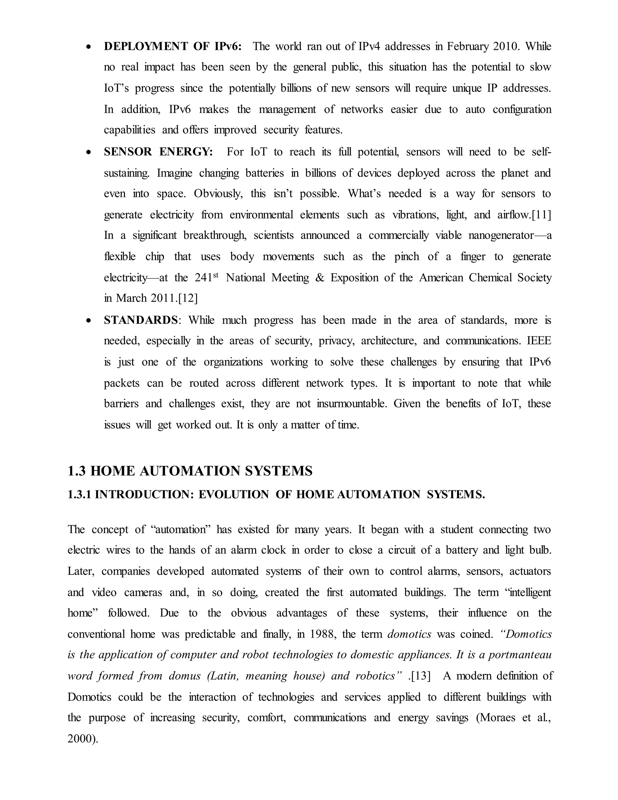  DEPLOYMENT OF IPv6: The world ran out of IPv4 addresses in February 2010. While
no real impact has been seen by the general public, this situation has the potential to slow
IoT’s progress since the potentially billions of new sensors will require unique IP addresses.
In addition, IPv6 makes the management of networks easier due to auto configuration
capabilities and offers improved security features.
 SENSOR ENERGY: For IoT to reach its full potential, sensors will need to be self-
sustaining. Imagine changing batteries in billions of devices deployed across the planet and
even into space. Obviously, this isn’t possible. What’s needed is a way for sensors to
generate electricity from environmental elements such as vibrations, light, and airflow.[11]
In a significant breakthrough, scientists announced a commercially viable nanogenerator—a
flexible chip that uses body movements such as the pinch of a finger to generate
electricity—at the 241st National Meeting & Exposition of the American Chemical Society
in March 2011.[12]
 STANDARDS: While much progress has been made in the area of standards, more is
needed, especially in the areas of security, privacy, architecture, and communications. IEEE
is just one of the organizations working to solve these challenges by ensuring that IPv6
packets can be routed across different network types. It is important to note that while
barriers and challenges exist, they are not insurmountable. Given the benefits of IoT, these
issues will get worked out. It is only a matter of time.
1.3 HOME AUTOMATION SYSTEMS
1.3.1 INTRODUCTION: EVOLUTION OF HOME AUTOMATION SYSTEMS.
The concept of “automation” has existed for many years. It began with a student connecting two
electric wires to the hands of an alarm clock in order to close a circuit of a battery and light bulb.
Later, companies developed automated systems of their own to control alarms, sensors, actuators
and video cameras and, in so doing, created the first automated buildings. The term “intelligent
home” followed. Due to the obvious advantages of these systems, their influence on the
conventional home was predictable and finally, in 1988, the term domotics was coined. “Domotics
is the application of computer and robot technologies to domestic appliances. It is a portmanteau
word formed from domus (Latin, meaning house) and robotics” .[13] A modern definition of
Domotics could be the interaction of technologies and services applied to different buildings with
the purpose of increasing security, comfort, communications and energy savings (Moraes et al.,
2000).
 