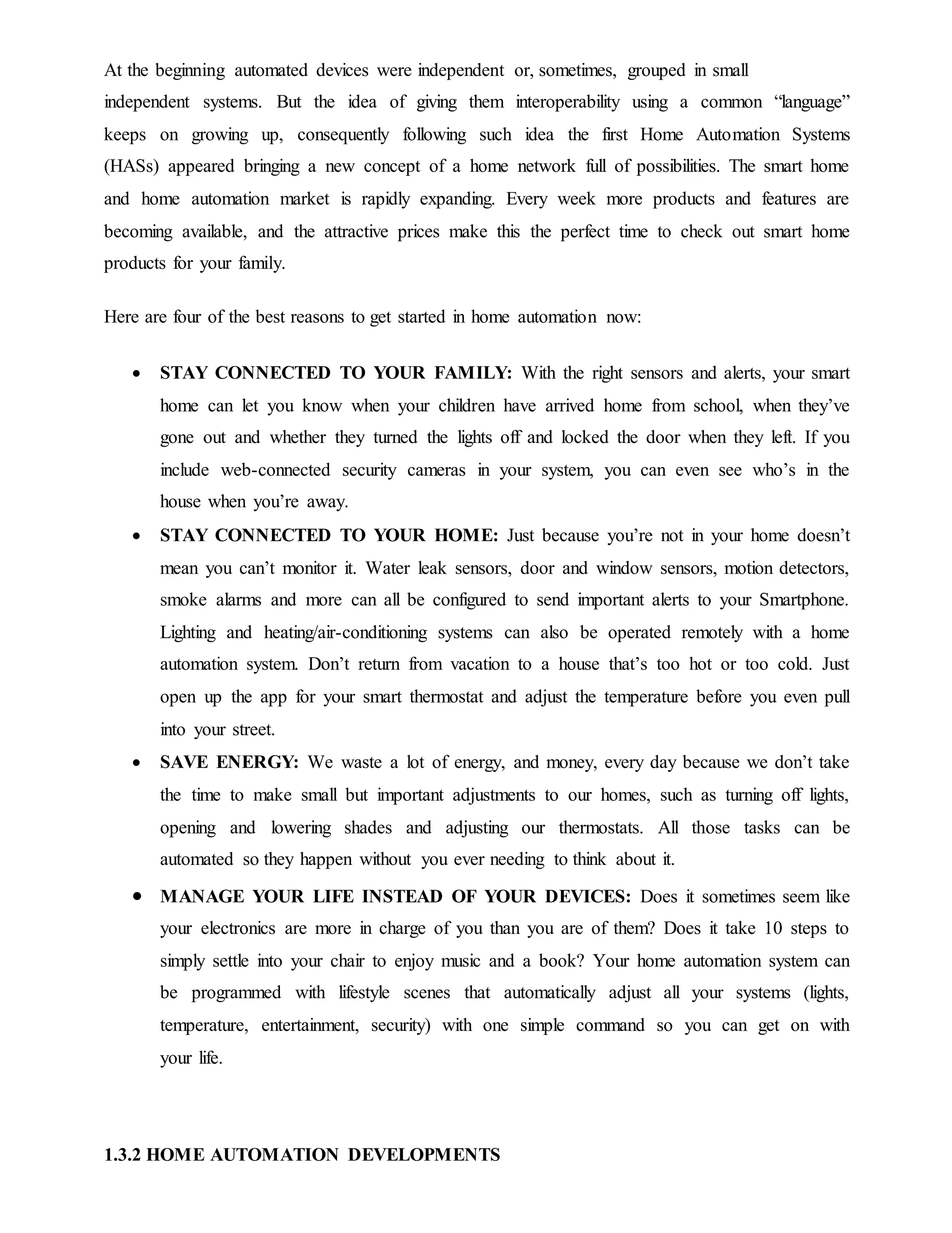 At the beginning automated devices were independent or, sometimes, grouped in small
independent systems. But the idea of giving them interoperability using a common “language”
keeps on growing up, consequently following such idea the first Home Automation Systems
(HASs) appeared bringing a new concept of a home network full of possibilities. The smart home
and home automation market is rapidly expanding. Every week more products and features are
becoming available, and the attractive prices make this the perfect time to check out smart home
products for your family.
Here are four of the best reasons to get started in home automation now:
 STAY CONNECTED TO YOUR FAMILY: With the right sensors and alerts, your smart
home can let you know when your children have arrived home from school, when they’ve
gone out and whether they turned the lights off and locked the door when they left. If you
include web-connected security cameras in your system, you can even see who’s in the
house when you’re away.
 STAY CONNECTED TO YOUR HOME: Just because you’re not in your home doesn’t
mean you can’t monitor it. Water leak sensors, door and window sensors, motion detectors,
smoke alarms and more can all be configured to send important alerts to your Smartphone.
Lighting and heating/air-conditioning systems can also be operated remotely with a home
automation system. Don’t return from vacation to a house that’s too hot or too cold. Just
open up the app for your smart thermostat and adjust the temperature before you even pull
into your street.
 SAVE ENERGY: We waste a lot of energy, and money, every day because we don’t take
the time to make small but important adjustments to our homes, such as turning off lights,
opening and lowering shades and adjusting our thermostats. All those tasks can be
automated so they happen without you ever needing to think about it.
 MANAGE YOUR LIFE INSTEAD OF YOUR DEVICES: Does it sometimes seem like
your electronics are more in charge of you than you are of them? Does it take 10 steps to
simply settle into your chair to enjoy music and a book? Your home automation system can
be programmed with lifestyle scenes that automatically adjust all your systems (lights,
temperature, entertainment, security) with one simple command so you can get on with
your life.
1.3.2 HOME AUTOMATION DEVELOPMENTS
 