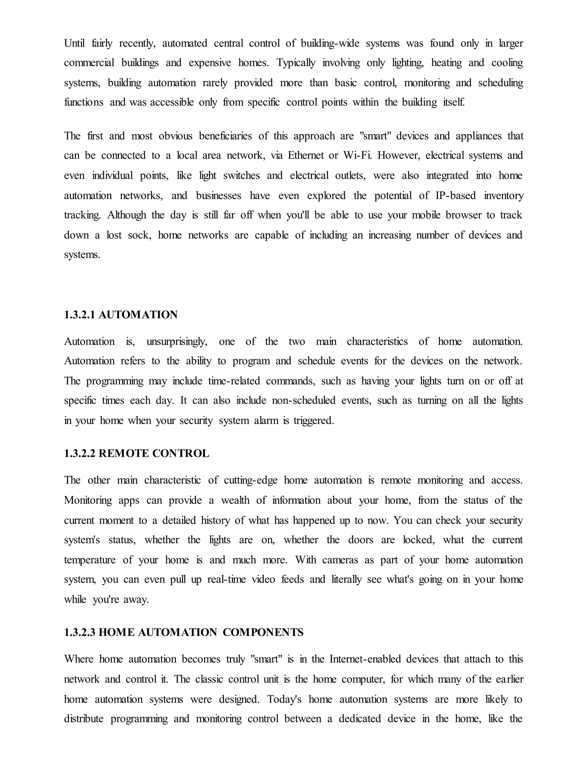 Until fairly recently, automated central control of building-wide systems was found only in larger
commercial buildings and expensive homes. Typically involving only lighting, heating and cooling
systems, building automation rarely provided more than basic control, monitoring and scheduling
functions and was accessible only from specific control points within the building itself.
The first and most obvious beneficiaries of this approach are "smart" devices and appliances that
can be connected to a local area network, via Ethernet or Wi-Fi. However, electrical systems and
even individual points, like light switches and electrical outlets, were also integrated into home
automation networks, and businesses have even explored the potential of IP-based inventory
tracking. Although the day is still far off when you'll be able to use your mobile browser to track
down a lost sock, home networks are capable of including an increasing number of devices and
systems.
1.3.2.1 AUTOMATION
Automation is, unsurprisingly, one of the two main characteristics of home automation.
Automation refers to the ability to program and schedule events for the devices on the network.
The programming may include time-related commands, such as having your lights turn on or off at
specific times each day. It can also include non-scheduled events, such as turning on all the lights
in your home when your security system alarm is triggered.
1.3.2.2 REMOTE CONTROL
The other main characteristic of cutting-edge home automation is remote monitoring and access.
Monitoring apps can provide a wealth of information about your home, from the status of the
current moment to a detailed history of what has happened up to now. You can check your security
system's status, whether the lights are on, whether the doors are locked, what the current
temperature of your home is and much more. With cameras as part of your home automation
system, you can even pull up real-time video feeds and literally see what's going on in your home
while you're away.
1.3.2.3 HOME AUTOMATION COMPONENTS
Where home automation becomes truly "smart" is in the Internet-enabled devices that attach to this
network and control it. The classic control unit is the home computer, for which many of the earlier
home automation systems were designed. Today's home automation systems are more likely to
distribute programming and monitoring control between a dedicated device in the home, like the
 