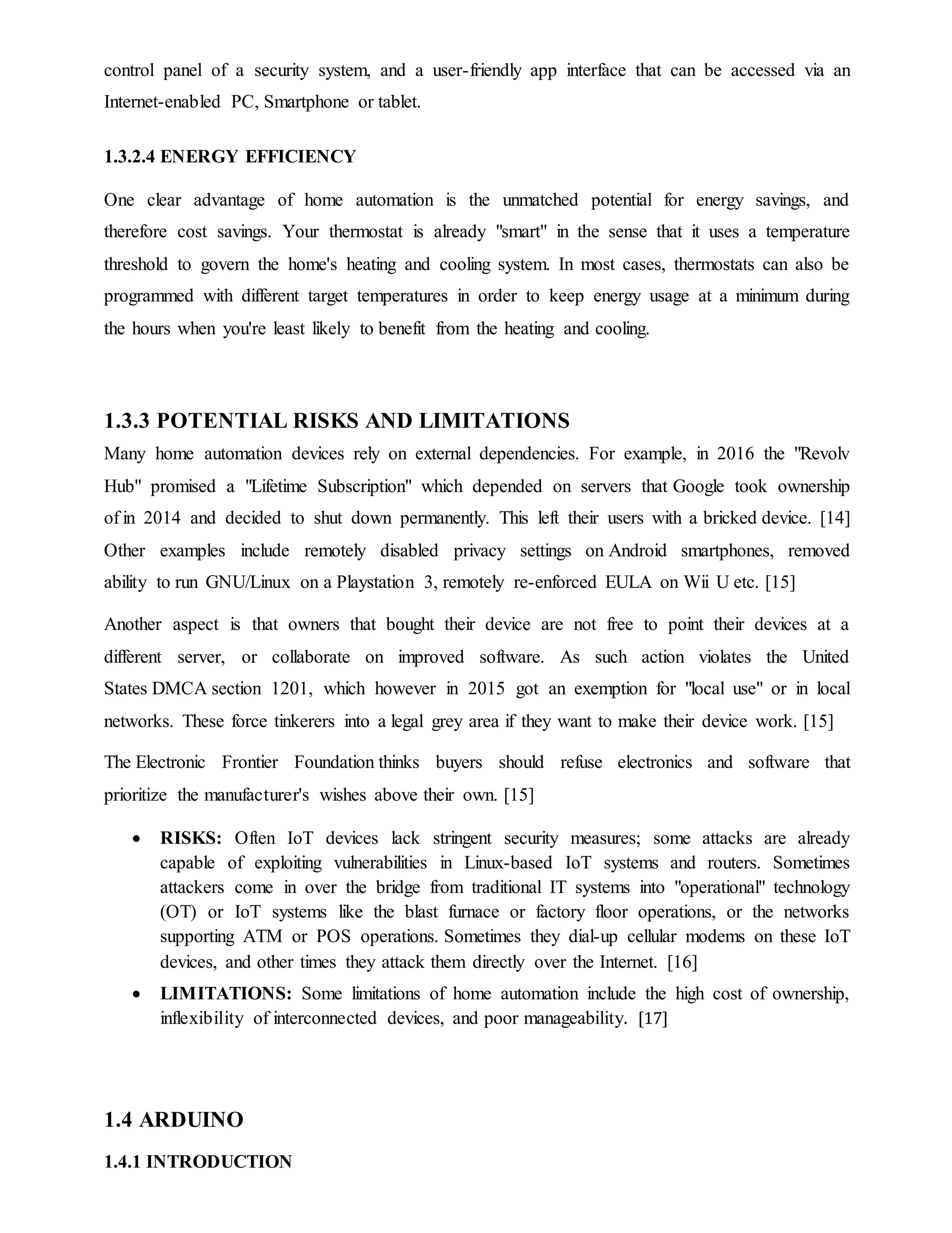 control panel of a security system, and a user-friendly app interface that can be accessed via an
Internet-enabled PC, Smartphone or tablet.
1.3.2.4 ENERGY EFFICIENCY
One clear advantage of home automation is the unmatched potential for energy savings, and
therefore cost savings. Your thermostat is already "smart" in the sense that it uses a temperature
threshold to govern the home's heating and cooling system. In most cases, thermostats can also be
programmed with different target temperatures in order to keep energy usage at a minimum during
the hours when you're least likely to benefit from the heating and cooling.
1.3.3 POTENTIAL RISKS AND LIMITATIONS
Many home automation devices rely on external dependencies. For example, in 2016 the "Revolv
Hub" promised a "Lifetime Subscription" which depended on servers that Google took ownership
of in 2014 and decided to shut down permanently. This left their users with a bricked device. [14]
Other examples include remotely disabled privacy settings on Android smartphones, removed
ability to run GNU/Linux on a Playstation 3, remotely re-enforced EULA on Wii U etc. [15]
Another aspect is that owners that bought their device are not free to point their devices at a
different server, or collaborate on improved software. As such action violates the United
States DMCA section 1201, which however in 2015 got an exemption for "local use" or in local
networks. These force tinkerers into a legal grey area if they want to make their device work. [15]
The Electronic Frontier Foundation thinks buyers should refuse electronics and software that
prioritize the manufacturer's wishes above their own. [15]
 RISKS: Often IoT devices lack stringent security measures; some attacks are already
capable of exploiting vulnerabilities in Linux-based IoT systems and routers. Sometimes
attackers come in over the bridge from traditional IT systems into "operational" technology
(OT) or IoT systems like the blast furnace or factory floor operations, or the networks
supporting ATM or POS operations. Sometimes they dial-up cellular modems on these IoT
devices, and other times they attack them directly over the Internet. [16]
 LIMITATIONS: Some limitations of home automation include the high cost of ownership,
inflexibility of interconnected devices, and poor manageability. [17]
1.4 ARDUINO
1.4.1 INTRODUCTION
 