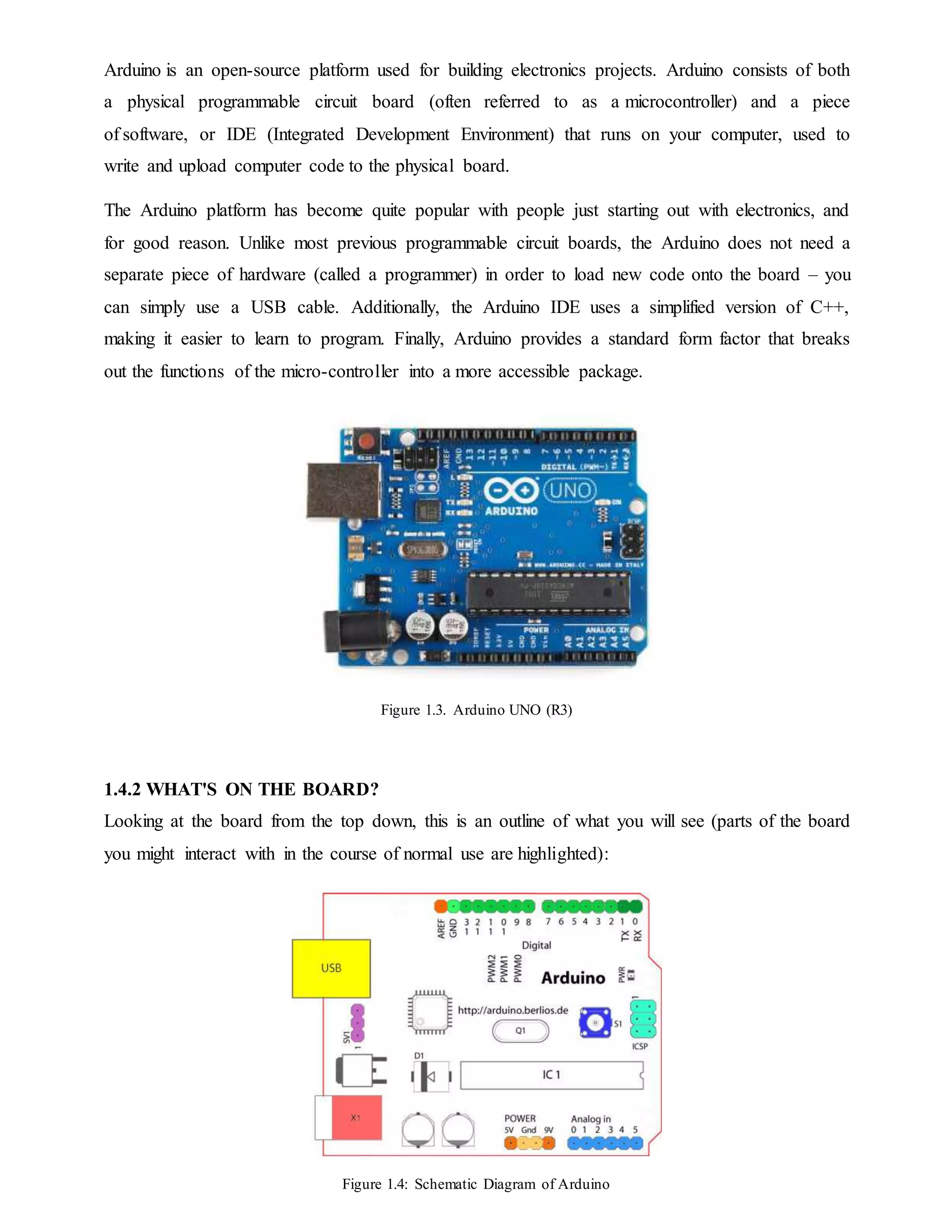 Arduino is an open-source platform used for building electronics projects. Arduino consists of both
a physical programmable circuit board (often referred to as a microcontroller) and a piece
of software, or IDE (Integrated Development Environment) that runs on your computer, used to
write and upload computer code to the physical board.
The Arduino platform has become quite popular with people just starting out with electronics, and
for good reason. Unlike most previous programmable circuit boards, the Arduino does not need a
separate piece of hardware (called a programmer) in order to load new code onto the board – you
can simply use a USB cable. Additionally, the Arduino IDE uses a simplified version of C++,
making it easier to learn to program. Finally, Arduino provides a standard form factor that breaks
out the functions of the micro-controller into a more accessible package.
Figure 1.3. Arduino UNO (R3)
1.4.2 WHAT'S ON THE BOARD?
Looking at the board from the top down, this is an outline of what you will see (parts of the board
you might interact with in the course of normal use are highlighted):
Figure 1.4: Schematic Diagram of Arduino
 